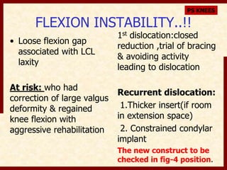 PS KNEES 
FLEXION INSTABILITY..!! 
• Loose flexion gap 
associated with LCL 
laxity 
At risk: who had 
correction of large valgus 
deformity & regained 
knee flexion with 
aggressive rehabilitation 
1st dislocation:closed 
reduction ,trial of bracing 
& avoiding activity 
leading to dislocation 
Recurrent dislocation: 
1.Thicker insert(if room 
in extension space) 
2. Constrained condylar 
implant 
The new construct to be 
checked in fig-4 position. 
 