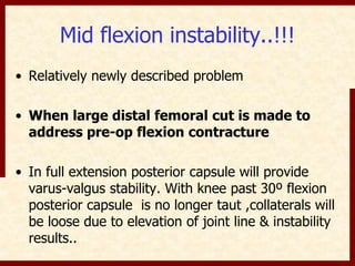 Mid flexion instability..!!! 
• Relatively newly described problem 
• When large distal femoral cut is made to 
address pre-op flexion contracture 
• In full extension posterior capsule will provide 
varus-valgus stability. With knee past 30º flexion 
posterior capsule is no longer taut ,collaterals will 
be loose due to elevation of joint line & instability 
results.. 
 