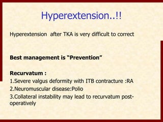 Hyperextension..!! 
Hyperextension after TKA is very difficult to correct 
Best management is “Prevention” 
Recurvatum : 
1.Severe valgus deformity with ITB contracture :RA 
2.Neuromuscular disease:Polio 
3.Collateral instability may lead to recurvatum post-operatively 
 