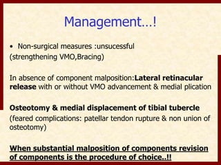 Management…! 
• Non-surgical measures :unsucessful 
(strengthening VMO,Bracing) 
In absence of component malposition:Lateral retinacular 
release with or without VMO advancement & medial plication 
Osteotomy & medial displacement of tibial tubercle 
(feared complications: patellar tendon rupture & non union of 
osteotomy) 
When substantial malposition of components revision 
of components is the procedure of choice..!! 
 