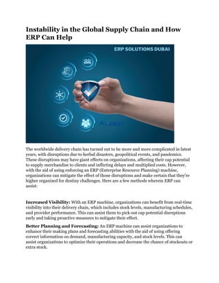 Instability in the Global Supply Chain and How
ERP Can Help
The worldwide delivery chain has turned out to be more and more complicated in latest
years, with disruptions due to herbal disasters, geopolitical events, and pandemics.
These disruptions may have giant effects on organizations, affecting their cap potential
to supply merchandise to clients and inflicting delays and multiplied costs. However,
with the aid of using enforcing an ERP (Enterprise Resource Planning) machine,
organizations can mitigate the effect of those disruptions and make certain that they're
higher organized for destiny challenges. Here are a few methods wherein ERP can
assist:
Increased Visibility: With an ERP machine, organizations can benefit from real-time
visibility into their delivery chain, which includes stock levels, manufacturing schedules,
and provider performance. This can assist them to pick out cap potential disruptions
early and taking proactive measures to mitigate their effect.
Better Planning and Forecasting: An ERP machine can assist organizations to
enhance their making plans and forecasting abilities with the aid of using offering
correct information on demand, manufacturing capacity, and stock levels. This can
assist organizations to optimize their operations and decrease the chance of stockouts or
extra stock.
 