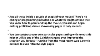 • And all these inside a couple of snaps of your mouse! There's no
coding or programming included. For whatever length of time that
you know how to point and tap the mouse, you also can begin
making proficient, choice showcasing pages in only seconds.
•
• You can construct your own particular page starting with no outside
help or utilize one of the 92 high changing over improved the
situation you layouts – running from the most recent web 3.0 style
outlines to even retro IM-style pages