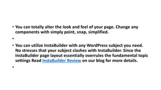 • You can totally alter the look and feel of your page. Change any
components with simply point, snap, simplified.
•
• You can utilize InstaBuilder with any WordPress subject you need.
No stresses that your subject clashes with InstaBuilder. Since the
InstaBuilder page layout essentially overrules the fundamental topic
settings Read InstaBuilder Review on our blog for more details.
•