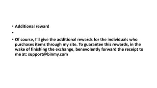 • Additional reward
•
• Of course, I'll give the additional rewards for the individuals who
purchases items through my site. To guarantee this rewards, in the
wake of finishing the exchange, benevolently forward the receipt to
me at: support@binmy.com