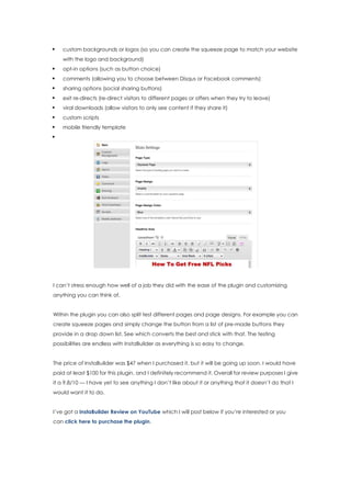  custom backgrounds or logos (so you can create the squeeze page to match your website
with the logo and background)
 opt-in options (such as button choice)
 comments (allowing you to choose between Disqus or Facebook comments)
 sharing options (social sharing buttons)
 exit re-directs (re-direct visitors to different pages or offers when they try to leave)
 viral downloads (allow visitors to only see content if they share it)
 custom scripts
 mobile friendly template

I can’t stress enough how well of a job they did with the ease of the plugin and customizing
anything you can think of.
Within the plugin you can also split test different pages and page designs. For example you can
create squeeze pages and simply change the button from a list of pre-made buttons they
provide in a drop down list. See which converts the best and stick with that. The testing
possibilities are endless with InstaBuilder as everything is so easy to change.
The price of InstaBuilder was $47 when I purchased it, but it will be going up soon. I would have
paid at least $100 for this plugin, and I definitely recommend it. Overall for review purposes I give
it a 9.8/10 — I have yet to see anything I don’t like about it or anything that it doesn’t do that I
would want it to do.
I’ve got a InstaBuilder Review on YouTube which I will post below if you’re interested or you
can click here to purchase the plugin.
 