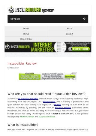 Navigate                                                                           +




                  Home                                             Article

                  Bonus                                           Contact

               Privacy Policy




Instabuilder Review
by Minh Tran




Who are you that should read “Instabuilder Review”?
Are you an Experienced Marketer that has been always preoccupied by creating a high-
converting lead capture pages; OR a Businessman who is seeking a professional and
quick solution for your coming sale-pages; OR a Newbie starting to learn how to do
Internet Marketing by toddling; OR just even an Amateur Blogger passionate about
WordPress and wish to reﬁne your blog with some unique features? In case, you come
to right place since today I will bring you a full “Instabuilder review”, a new product
developed by Martin Crumlish and Suzanna Theresia.



What is Instabuilder?
Well, get direct into the point, Instabuilder is simply a WordPress plugin (given under *zip
 