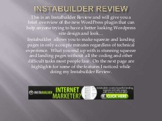 This is an InstaBuilder Review and will give you a
 brief overview of the new WordPress plugin that can
help anyone trying to have a better looking Wordpress
                  site design and look…
 Instabuilder allows you to make squeeze and landing
 pages in only a couple minutes regardless of technical
experience. What you end up with is stunning squeeze
  and landing pages without all the coding and other
 difficult tasks most people face. On the next page are
   highlights for some of the features I noticed while
              doing my Instabuilder Review.
 