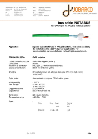 bus cable INSTABUS
free of halogen, for KNX/EIB Instabus systems

Application

: special bus cable for use in KNX/EIB systems. This cable can easily
be installed next to a 220 Volt power supply cable. For
communication purposes between various Instabus equipment.

TECHNICAL DATA

:TYPE Instabus

Construction of conductor
Conductors
Insulation of conductor
Coding of conductors

: Solid bare copper 0,8 mm φ.
: Paired.
: PE, appr. 0.3 mm insulation thickness.
: black-red and white-yellow.

Shielding

: Overall aluminium foil, a tinned drain wire 0,14 mm² (7x0,16mm)
underneath.

Outer jacket

: thermoplastic copolymer FRNC, colour green.

Voltage rating
Test voltage
Copper resistance
Capacitance

: 250 V.
: 1 min.: 4000 V.
5 min.: 2500 V.
: 37,0 Ohm/Km.
: 90 pF/Km at 1000 Hz.

Bend radius
Temperature range

: 20 x outer diameter.
: -40°C to +70°C.

Stock

:
Art.no.

Cores

Gage
mm φ

0155100

Rev. 10-2010

2 x 2 x 0,8

Nominal
O.D.
mm

6,6

6.8e

 
