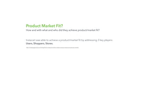 Product Market Fit?
Instacart was able to achieve a product/market ﬁt by addressing 3 key players:
Users, Shoppers, Stores.
http://nextjuggernaut.com/blog/how-instacart-works-makes-money-revenue-business-model/
How and with what and who did they achieve product/market ﬁt?
 
