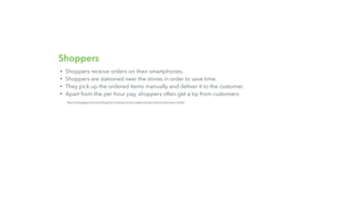 Shoppers
• Shoppers receive orders on their smartphones.
• Shoppers are stationed near the stores in order to save time.
• They pick up the ordered items manually and deliver it to the customer.
• Apart from the per hour pay, shoppers often get a tip from customers.
http://nextjuggernaut.com/blog/how-instacart-works-makes-money-revenue-business-model/
 