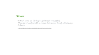 Stores
• Instacart has tie-ups with major superstores in various cities.
• These stores have been able to increase their revenue through online sales via
Instacart.
http://nextjuggernaut.com/blog/how-instacart-works-makes-money-revenue-business-model/
 