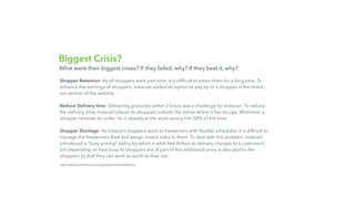 Biggest Crisis?
Shopper Retention: As all shoppers work part time, it is difﬁcult to retain them for a long time. To
enhance the earnings of shoppers, Instacart added an option to pay tip to a shopper in the check-
out section of the website.
Reduce Delivery time: Delivering groceries within 2 hours was a challenge for Instacart. To reduce
the delivery time, Instacart places its shoppers outside the stores where it has tie-ups. Whenever a
shopper receives an order, he is already at the store saving him 50% of the time.
Shopper Shortage: As Instacart shoppers work as freelancers with ﬂexible schedules, it is difﬁcult to
manage the freelancers ﬂeet and assign instant tasks to them. To deal with this problem, Instacart
introduced a “busy pricing” policy by which it adds few dollars as delivery charges to a customer’s
bill depending on how busy its shoppers are. A part of this additional price is also paid to the
shoppers so that they can work as quick as they can.
https://www.crunchbase.com/organization/instacart#/entity
What were their biggest crises? If they failed, why? If they beat it, why?
 
