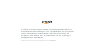 In 2016 the companies signed a ﬁve-year agreement that made Instacart the
exclusive delivery service for Whole Foods' perishable items. And, according to
a source familiar with the situation, Whole Foods has no contractual "out,"
which would mean Amazon won't be delivering you kale and organic eggs
from Whole Foods anytime soon.
https://www.axios.com/instacart-is-both-very-and-not-really-important-to-whole-foods-2442926922.html
 