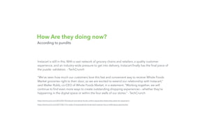 How Are they doing now?
According to pundits
Instacart is still in this. With a vast network of grocery chains and retailers, a quality customer
experience, and an industry-wide pressure to get into delivery, Instacart ﬁnally has the ﬁnal piece of
the puzzle: validation. - TechCrunch
“We’ve seen how much our customers love this fast and convenient way to receive Whole Foods
Market groceries right to their door, so we are excited to extend our relationship with Instacart,”
said Walter Robb, co-CEO of Whole Foods Market, in a statement. “Working together, we will
continue to ﬁnd even more ways to create outstanding shopping experiences – whether they’re
happening in the digital space or within the four walls of our stores.” - TechCrunch
https://techcrunch.com/2016/03/10/instacart-and-whole-foods-conﬁrm-expanded-relationship-plans-for-expansion/
https://techcrunch.com/2017/06/17/in-wake-of-amazonwhole-foods-deal-instacart-has-a-challenging-opportunity/
 
