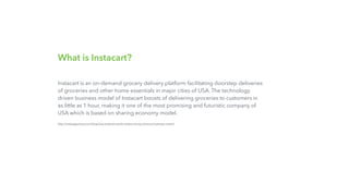 What is Instacart?
Instacart is an on-demand grocery delivery platform facilitating doorstep deliveries
of groceries and other home essentials in major cities of USA. The technology
driven business model of Instacart boosts of delivering groceries to customers in
as little as 1 hour, making it one of the most promising and futuristic company of
USA which is based on sharing economy model.
http://nextjuggernaut.com/blog/how-instacart-works-makes-money-revenue-business-model/
 
