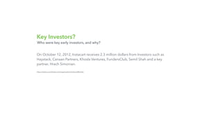 Key Investors?
On October 12, 2012, Instacart receives 2.3 million dollars from Investors such as
Haystack, Canaan Partners, Khosla Ventures, FundersClub, Semil Shah and a key
partner, Hrach Simonian.
https://www.crunchbase.com/organization/instacart#/entity
Who were key early investors, and why?
 