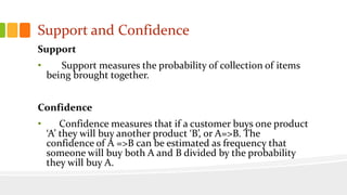 Support and Confidence
Support
• Support measures the probability of collection of items
being brought together.
Confidence
• Confidence measures that if a customer buys one product
‘A’ they will buy another product ‘B’, or A=>B. The
confidence of A =>B can be estimated as frequency that
someone will buy both A and B divided by the probability
they will buy A.
 