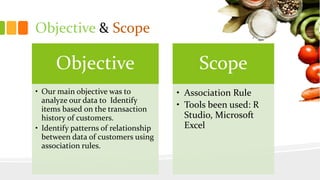 Objective & Scope
Objective
• Our main objective was to
analyze our data to Identify
items based on the transaction
history of customers.
• Identify patterns of relationship
between data of customers using
association rules.
Scope
• Association Rule
• Tools been used: R
Studio, Microsoft
Excel
 