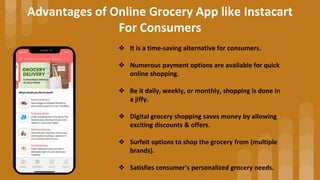 Advantages of Online Grocery App like Instacart
For Consumers
❖ It is a time-saving alternative for consumers.
❖ Numerous ...