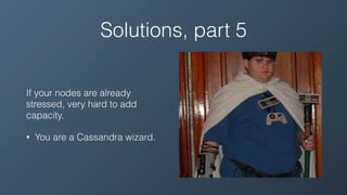 Solutions, part 5
If your nodes are already
stressed, very hard to add
capacity.
• You are a Cassandra wizard.
 