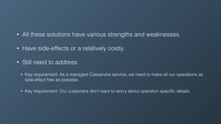 • All these solutions have various strengths and weaknesses.
• Have side-effects or a relatively costly.
• Still need to address:
• Key requirement: As a managed Cassandra service, we need to make all our operations as
side-effect free as possible.
• Key requirement: Our customers don’t want to worry about operation speciﬁc details.
 