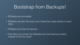 Bootstrap from Backups!
• SSTables are immutable.
• SSTables are also the base unit of data that nodes stream to each
other.
• SSTables are what we backup.
• How about we stream the SStables from the backup location
instead of the live node?
 