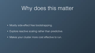 Why does this matter
• Mostly side-effect free bootstrapping.
• Explore reactive scaling rather than predictive.
• Makes your cluster more cost effective to run.
 