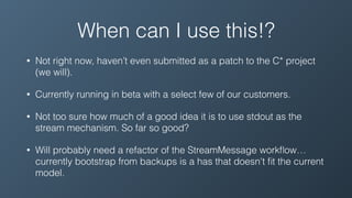 When can I use this!?
• Not right now, haven’t even submitted as a patch to the C* project
(we will).
• Currently running in beta with a select few of our customers.
• Not too sure how much of a good idea it is to use stdout as the
stream mechanism. So far so good?
• Will probably need a refactor of the StreamMessage workﬂow…
currently bootstrap from backups is a has that doesn't ﬁt the current
model.
 