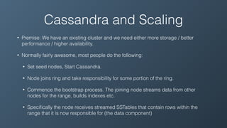Cassandra and Scaling
• Premise: We have an existing cluster and we need either more storage / better
performance / higher availability.
• Normally fairly awesome, most people do the following:
• Set seed nodes, Start Cassandra.
• Node joins ring and take responsibility for some portion of the ring.
• Commence the bootstrap process. The joining node streams data from other
nodes for the range, builds indexes etc.
• Speciﬁcally the node receives streamed SSTables that contain rows within the
range that it is now responsible for (the data component)
 