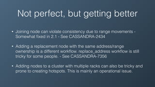Not perfect, but getting better
• Joining node can violate consistency due to range movements -
Somewhat ﬁxed in 2.1 - See CASSANDRA-2434
• Adding a replacement node with the same address/range
ownership is a different workﬂow. replace_address workﬂow is still
tricky for some people. - See CASSANDRA-7356
• Adding nodes to a cluster with multiple racks can also be tricky and
prone to creating hotspots. This is mainly an operational issue.
 