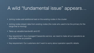 A wild “fundamental issue” appears…
• Joining nodes add additional load on the existing nodes in the cluster.
• Joining nodes stream data from existing nodes (the node who used to be the primary for the
range that is moving).
• Takes up valuable bandwidth and I/O
• Key requirement: As a managed Cassandra service, we need to make all our operations as
side-effect free as possible.
• Key requirement: Our customers don’t want to worry about operation speciﬁc details.
 