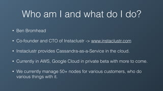 Who am I and what do I do?
• Ben Bromhead
• Co-founder and CTO of Instaclustr -> www.instaclustr.com
• Instaclustr provides Cassandra-as-a-Service in the cloud.
• Currently in AWS, Google Cloud in private beta with more to come.
• We currently manage 50+ nodes for various customers, who do
various things with it.
 