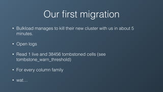 Our ﬁrst migration
• Bulkload manages to kill their new cluster with us in about 5
minutes.
• Open logs
• Read 1 live and 38456 tombstoned cells (see
tombstone_warn_threshold)
• For every column family
• wat…
 