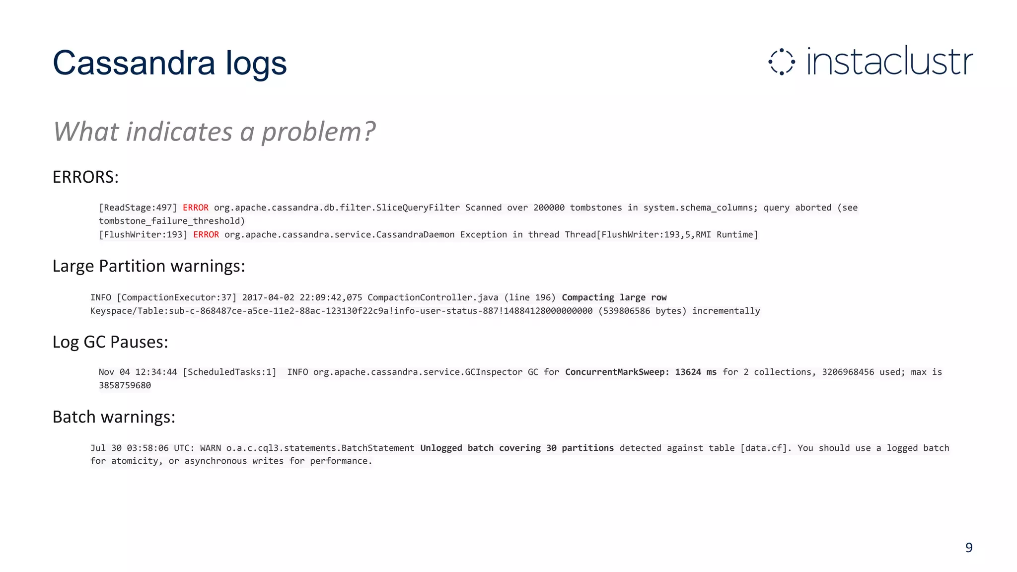 Cassandra logs
What indicates a problem?
ERRORS:
[ReadStage:497] ERROR org.apache.cassandra.db.filter.SliceQueryFilter Scanned over 200000 tombstones in system.schema_columns; query aborted (see
tombstone_failure_threshold)
[FlushWriter:193] ERROR org.apache.cassandra.service.CassandraDaemon Exception in thread Thread[FlushWriter:193,5,RMI Runtime]
Large Partition warnings:
INFO [CompactionExecutor:37] 2017-04-02 22:09:42,075 CompactionController.java (line 196) Compacting large row
Keyspace/Table:sub-c-868487ce-a5ce-11e2-88ac-123130f22c9a!info-user-status-887!14884128000000000 (539806586 bytes) incrementally
Log GC Pauses:
Nov 04 12:34:44 [ScheduledTasks:1] INFO org.apache.cassandra.service.GCInspector GC for ConcurrentMarkSweep: 13624 ms for 2 collections, 3206968456 used; max is
3858759680
Batch warnings:
Jul 30 03:58:06 UTC: WARN o.a.c.cql3.statements.BatchStatement Unlogged batch covering 30 partitions detected against table [data.cf]. You should use a logged batch
for atomicity, or asynchronous writes for performance.
9
 