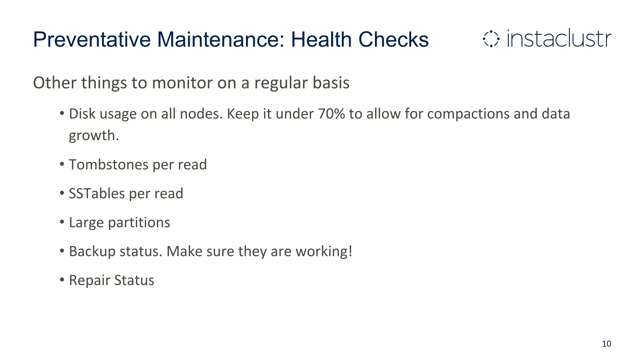 Preventative Maintenance: Health Checks
Other things to monitor on a regular basis
• Disk usage on all nodes. Keep it under 70% to allow for compactions and data
growth.
• Tombstones per read
• SSTables per read
• Large partitions
• Backup status. Make sure they are working!
• Repair Status
10
 