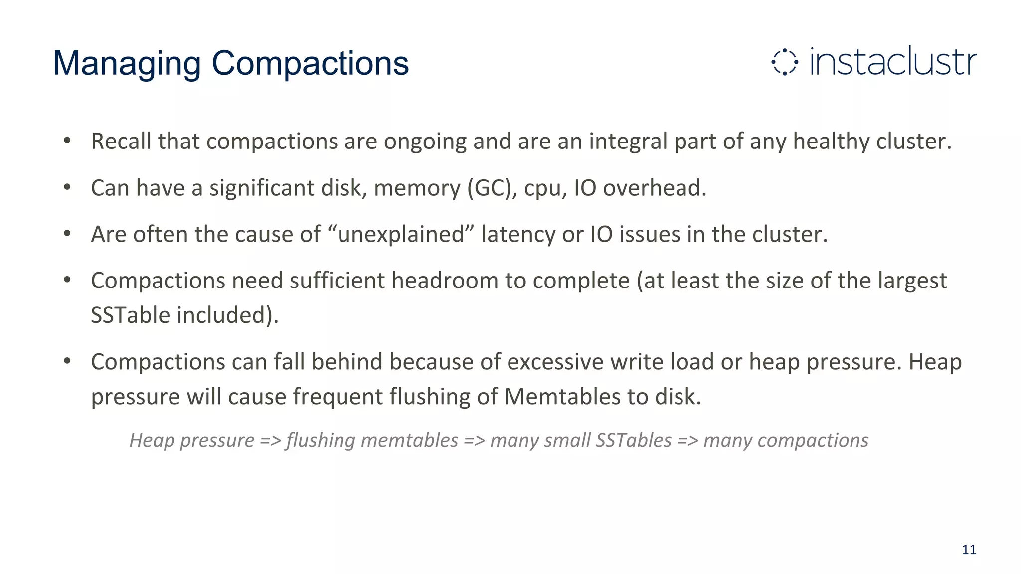 Managing Compactions
• Recall that compactions are ongoing and are an integral part of any healthy cluster.
• Can have a significant disk, memory (GC), cpu, IO overhead.
• Are often the cause of “unexplained” latency or IO issues in the cluster.
• Compactions need sufficient headroom to complete (at least the size of the largest
SSTable included).
• Compactions can fall behind because of excessive write load or heap pressure. Heap
pressure will cause frequent flushing of Memtables to disk.
Heap pressure => flushing memtables => many small SSTables => many compactions
11
 