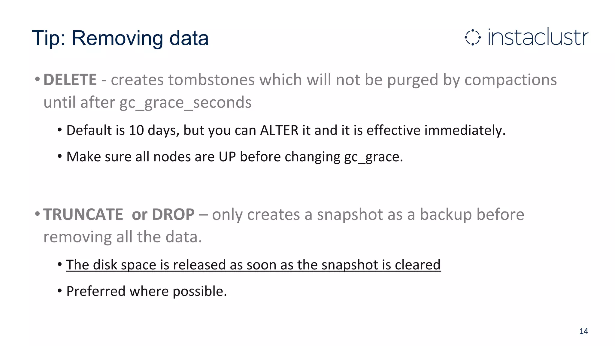 Tip: Removing data
•DELETE - creates tombstones which will not be purged by compactions
until after gc_grace_seconds
• Default is 10 days, but you can ALTER it and it is effective immediately.
• Make sure all nodes are UP before changing gc_grace.
•TRUNCATE or DROP – only creates a snapshot as a backup before
removing all the data.
• The disk space is released as soon as the snapshot is cleared
• Preferred where possible.
14
 