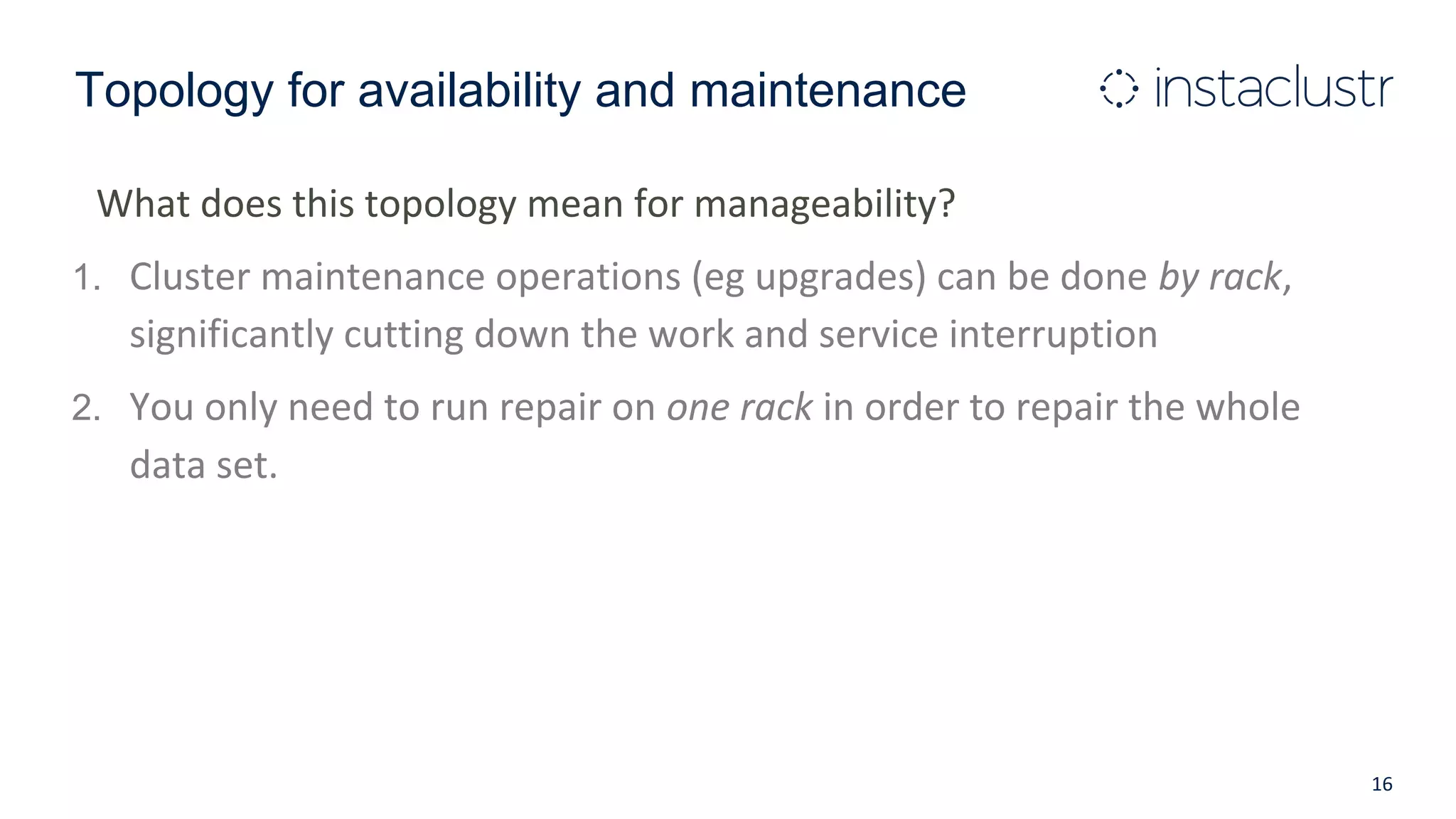 Topology for availability and maintenance
What does this topology mean for manageability?
1. Cluster maintenance operations (eg upgrades) can be done by rack,
significantly cutting down the work and service interruption
2. You only need to run repair on one rack in order to repair the whole
data set.
16
 