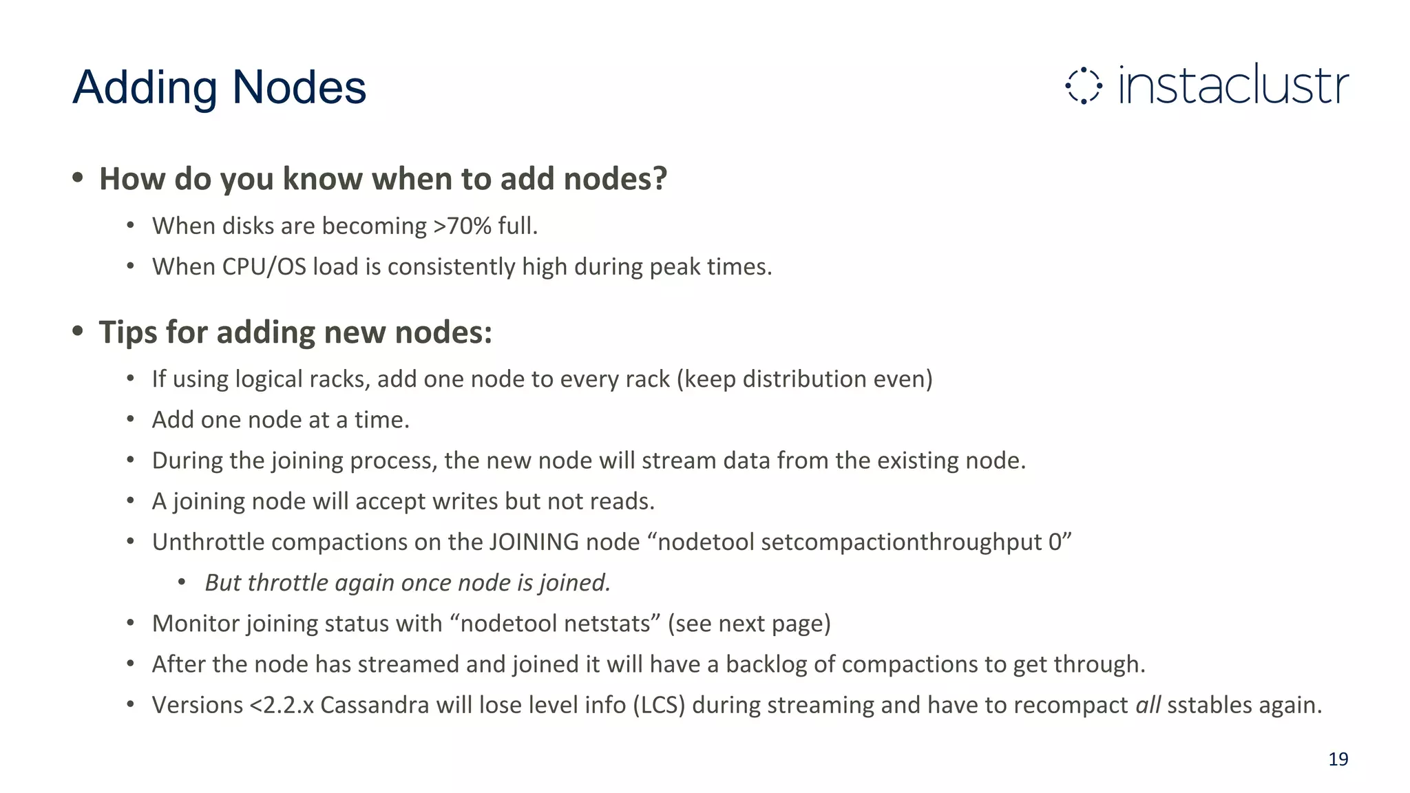 Adding Nodes
• How do you know when to add nodes?
• When disks are becoming >70% full.
• When CPU/OS load is consistently high during peak times.
• Tips for adding new nodes:
• If using logical racks, add one node to every rack (keep distribution even)
• Add one node at a time.
• During the joining process, the new node will stream data from the existing node.
• A joining node will accept writes but not reads.
• Unthrottle compactions on the JOINING node “nodetool setcompactionthroughput 0”
• But throttle again once node is joined.
• Monitor joining status with “nodetool netstats” (see next page)
• After the node has streamed and joined it will have a backlog of compactions to get through.
• Versions <2.2.x Cassandra will lose level info (LCS) during streaming and have to recompact all sstables again.
19
 