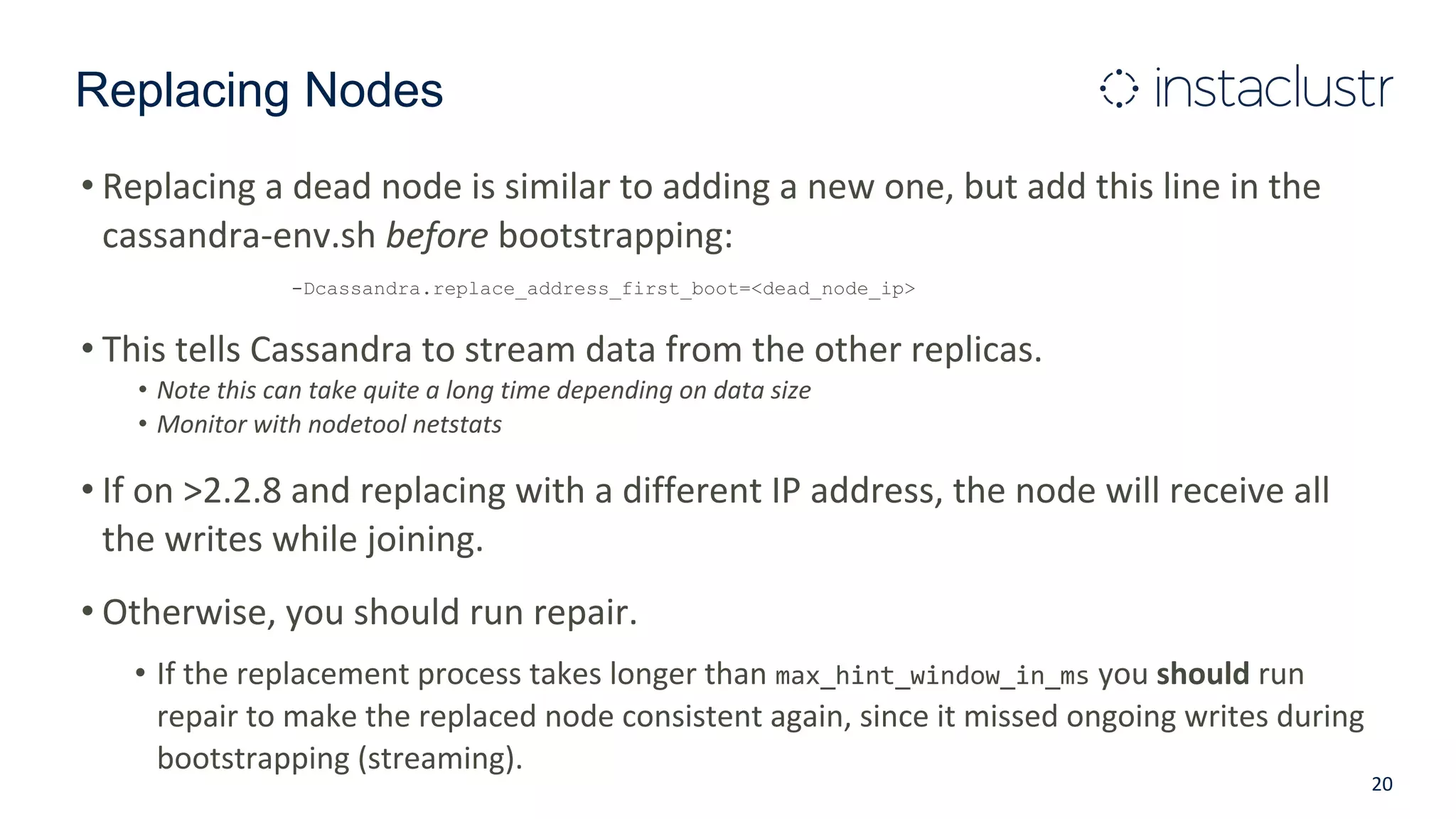 Replacing Nodes
• Replacing a dead node is similar to adding a new one, but add this line in the
cassandra-env.sh before bootstrapping:
-Dcassandra.replace_address_first_boot=<dead_node_ip>
• This tells Cassandra to stream data from the other replicas.
• Note this can take quite a long time depending on data size
• Monitor with nodetool netstats
• If on >2.2.8 and replacing with a different IP address, the node will receive all
the writes while joining.
• Otherwise, you should run repair.
• If the replacement process takes longer than max_hint_window_in_ms you should run
repair to make the replaced node consistent again, since it missed ongoing writes during
bootstrapping (streaming).
20
 