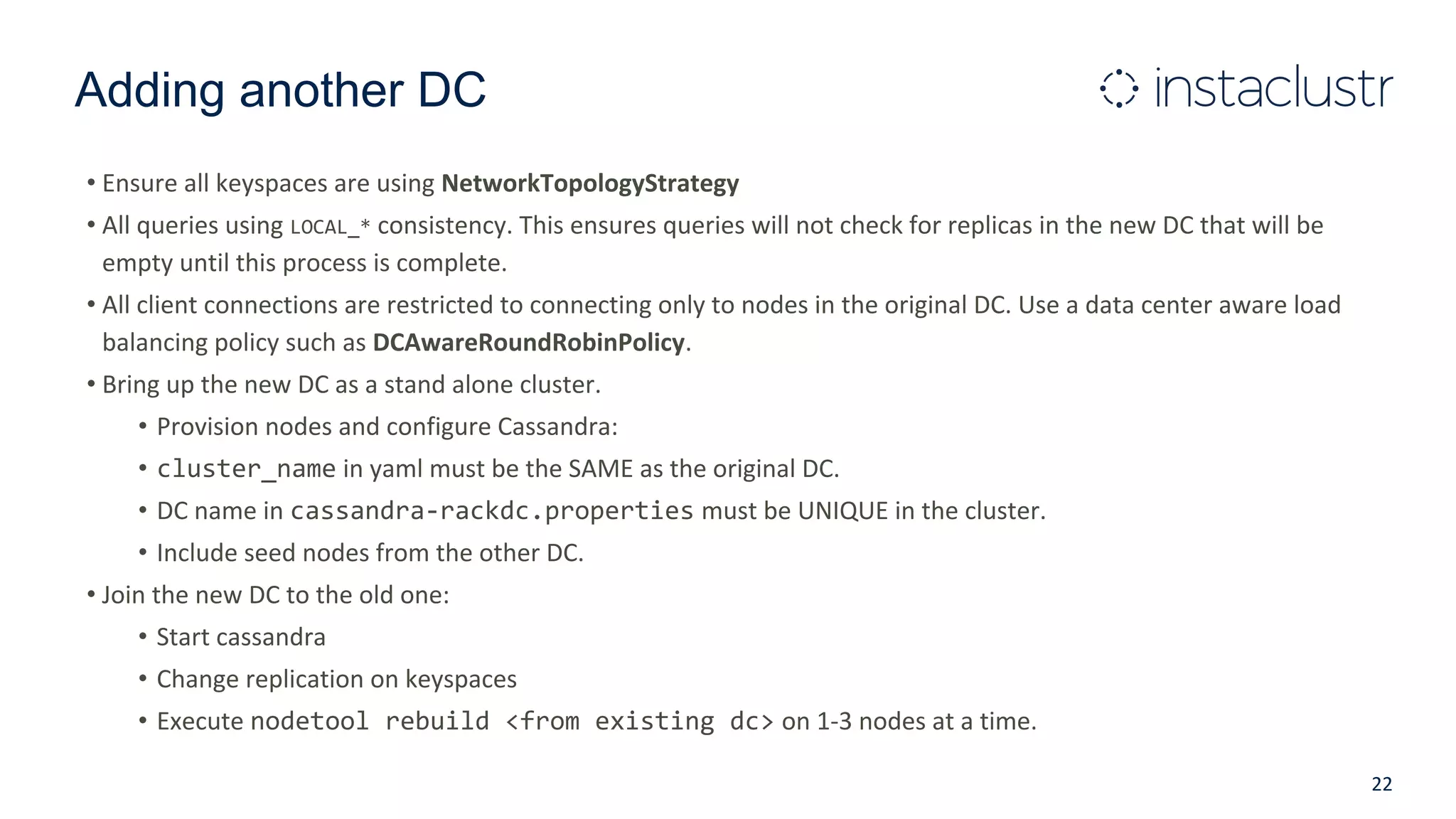 Adding another DC
• Ensure all keyspaces are using NetworkTopologyStrategy
• All queries using LOCAL_* consistency. This ensures queries will not check for replicas in the new DC that will be
empty until this process is complete.
• All client connections are restricted to connecting only to nodes in the original DC. Use a data center aware load
balancing policy such as DCAwareRoundRobinPolicy.
• Bring up the new DC as a stand alone cluster.
• Provision nodes and configure Cassandra:
• cluster_name in yaml must be the SAME as the original DC.
• DC name in cassandra-rackdc.properties must be UNIQUE in the cluster.
• Include seed nodes from the other DC.
• Join the new DC to the old one:
• Start cassandra
• Change replication on keyspaces
• Execute nodetool rebuild <from existing dc> on 1-3 nodes at a time.
22
 
