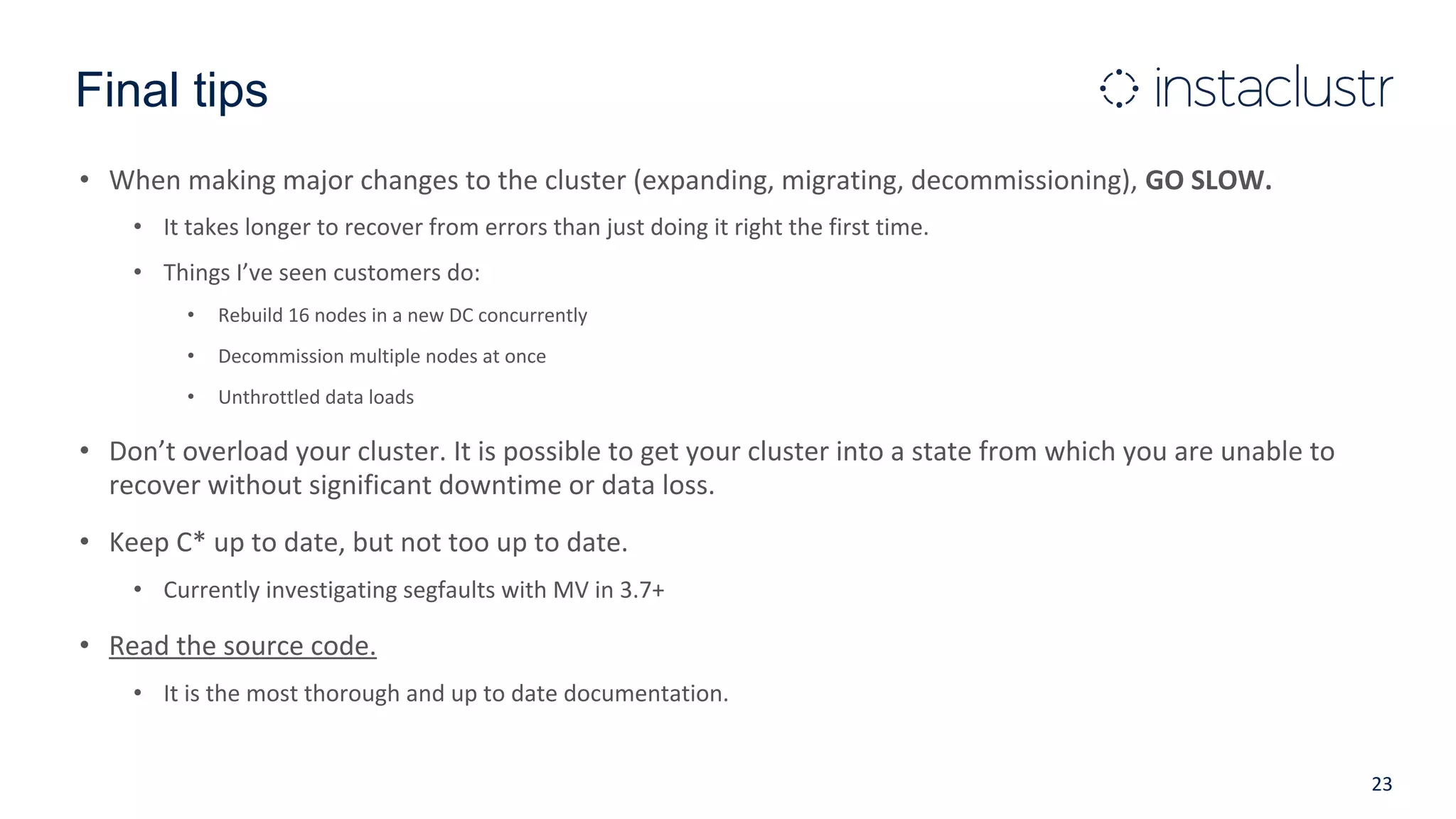 Final tips
• When making major changes to the cluster (expanding, migrating, decommissioning), GO SLOW.
• It takes longer to recover from errors than just doing it right the first time.
• Things I’ve seen customers do:
• Rebuild 16 nodes in a new DC concurrently
• Decommission multiple nodes at once
• Unthrottled data loads
• Don’t overload your cluster. It is possible to get your cluster into a state from which you are unable to
recover without significant downtime or data loss.
• Keep C* up to date, but not too up to date.
• Currently investigating segfaults with MV in 3.7+
• Read the source code.
• It is the most thorough and up to date documentation.
23
 