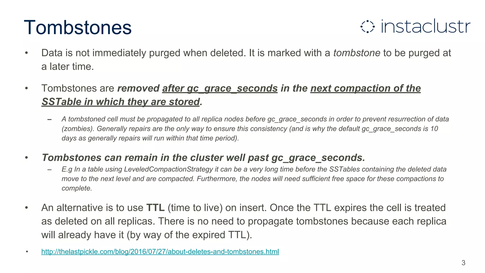 Tombstones
• Data is not immediately purged when deleted. It is marked with a tombstone to be purged at
a later time.
• Tombstones are removed after gc_grace_seconds in the next compaction of the
SSTable in which they are stored.
– A tombstoned cell must be propagated to all replica nodes before gc_grace_seconds in order to prevent resurrection of data
(zombies). Generally repairs are the only way to ensure this consistency (and is why the default gc_grace_seconds is 10
days as generally repairs will run within that time period).
• Tombstones can remain in the cluster well past gc_grace_seconds.
– E.g In a table using LeveledCompactionStrategy it can be a very long time before the SSTables containing the deleted data
move to the next level and are compacted. Furthermore, the nodes will need sufficient free space for these compactions to
complete.
• An alternative is to use TTL (time to live) on insert. Once the TTL expires the cell is treated
as deleted on all replicas. There is no need to propagate tombstones because each replica
will already have it (by way of the expired TTL).
• http://thelastpickle.com/blog/2016/07/27/about-deletes-and-tombstones.html
3
 