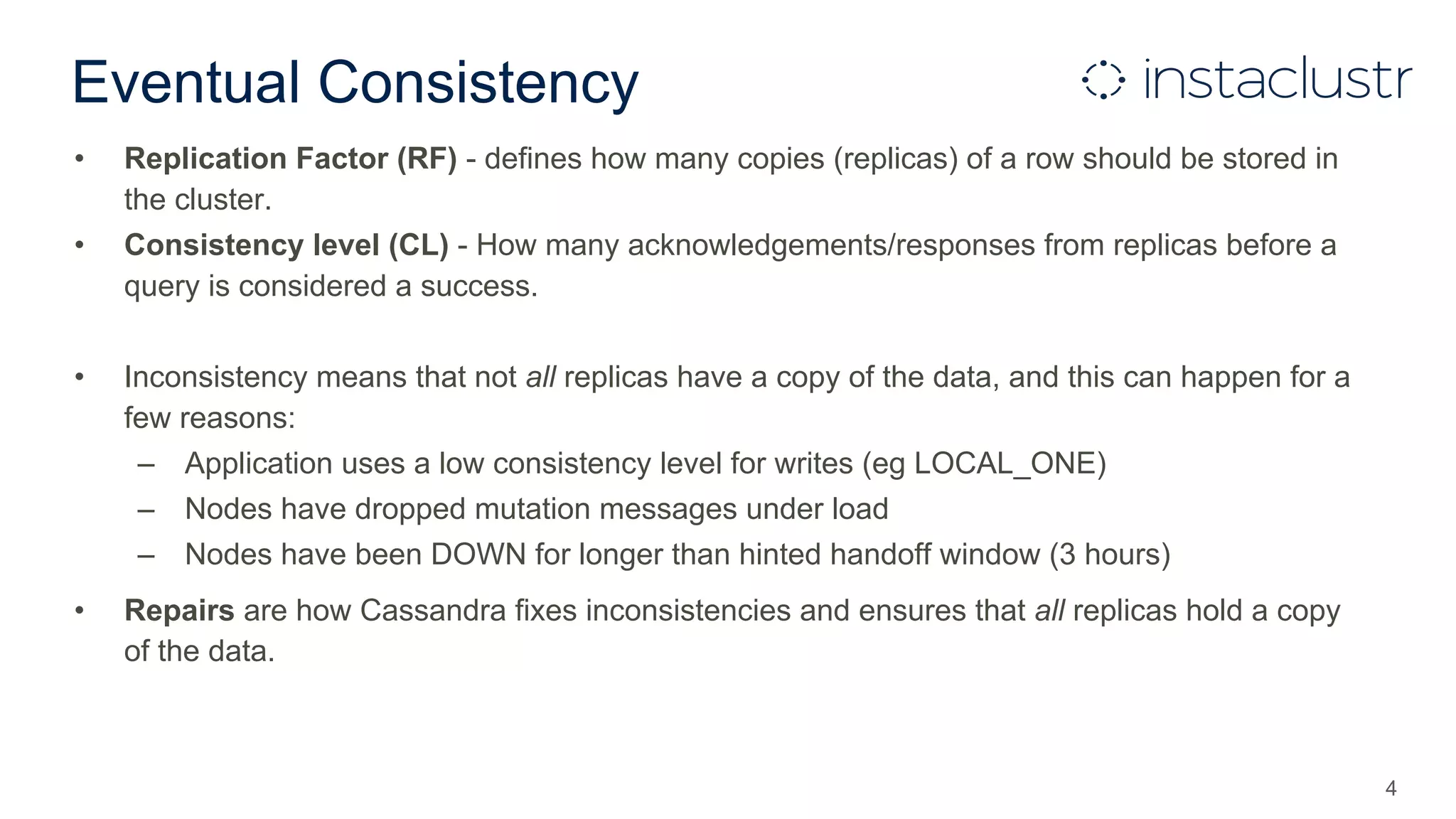 Eventual Consistency
• Replication Factor (RF) - defines how many copies (replicas) of a row should be stored in
the cluster.
• Consistency level (CL) - How many acknowledgements/responses from replicas before a
query is considered a success.
• Inconsistency means that not all replicas have a copy of the data, and this can happen for a
few reasons:
– Application uses a low consistency level for writes (eg LOCAL_ONE)
– Nodes have dropped mutation messages under load
– Nodes have been DOWN for longer than hinted handoff window (3 hours)
• Repairs are how Cassandra fixes inconsistencies and ensures that all replicas hold a copy
of the data.
4
 