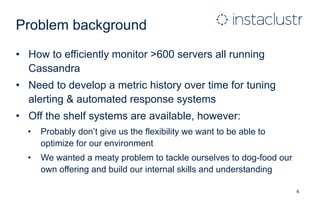Problem background
• How to efficiently monitor >600 servers all running
Cassandra
• Need to develop a metric history over time for tuning
alerting & automated response systems
• Off the shelf systems are available, however:
• Probably don’t give us the flexibility we want to be able to
optimize for our environment
• We wanted a meaty problem to tackle ourselves to dog-food our
own offering and build our internal skills and understanding
4
 