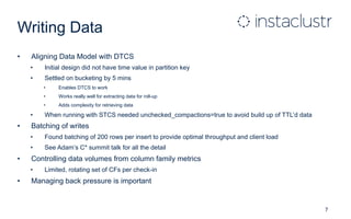 Writing Data
• Aligning Data Model with DTCS
• Initial design did not have time value in partition key
• Settled on bucketing by 5 mins
• Enables DTCS to work
• Works really well for extracting data for roll-up
• Adds complexity for retrieving data
• When running with STCS needed unchecked_compactions=true to avoid build up of TTL’d data
• Batching of writes
• Found batching of 200 rows per insert to provide optimal throughput and client load
• See Adam’s C* summit talk for all the detail
• Controlling data volumes from column family metrics
• Limited, rotating set of CFs per check-in
• Managing back pressure is important
7
 