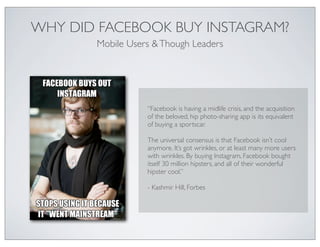 WHY DID FACEBOOK BUY INSTAGRAM?
       Mobile Users & Though Leaders




                  “Facebook is having a midlife crisis, and the acquisition
                  of the beloved, hip photo-sharing app is its equivalent
                  of buying a sportscar.

                  The universal consensus is that Facebook isn’t cool
                  anymore. It’s got wrinkles, or at least many more users
                  with wrinkles. By buying Instagram, Facebook bought
                  itself 30 million hipsters, and all of their wonderful
                  hipster cool.”

                  - Kashmir Hill, Forbes
 