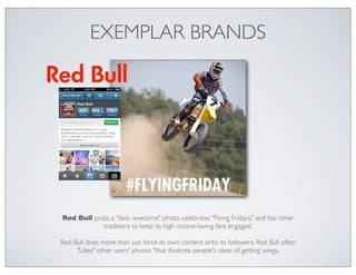 EXEMPLAR BRANDS




Red Bull posts a "daily awesome" photo, celebrates "Flying Fridays," and has other
            traditions to keep its high octane-loving fans engaged.

Red Bull does more than just force its own content onto its followers. Red Bull often
     "Likes" other users' photos "that illustrate people's ideas of getting wings.
 
