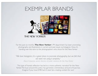 EXEMPLAR BRANDS




For the past six months, The New Yorker‘s PR department has been promoting
   photography and illustrations in current and past issues via Instagram. Now, it’s
    handing over the reins to the photographers who shoot for the New Yorker.


“We love Instagram, it’s a great place to promote photography, but we felt that
                         we were not using it properly,”
         -Alexa Cassanos, senior director of public relations for the New Yorker

 This type of honest reﬂection has led to a more authentic ‘narrative’ for the New
Yorker. The buzz around this policy has garnered a tremendous amount of buzz too.
         Imagine If your local SMB had it’s best fans creating content for you?
 