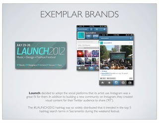 EXEMPLAR BRANDS




  Launch decided to adopt the social platforms that its artist use. Instagram was a
great ﬁt for them. In addition to building a new community on Instagram, they created
                visual content for their Twitter audience to share (‘RT’).

 The #LAUNCH2012 hashtag was so widely distributed that it trended in the top 5
        hashtag search terms in Sacramento during the weekend festival.
 